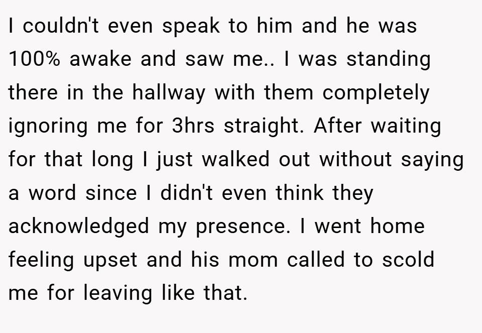 I couldn't even speak to him and he was 100% awake and saw me.. I was standing there in the hallway with them completely ignoring me for 3hrs straight. After waiting for that long I just walked out without saying a word since I didn't even think they acknowledged my presence. I went home feeling upset and his mom called to scold me for leaving like that.