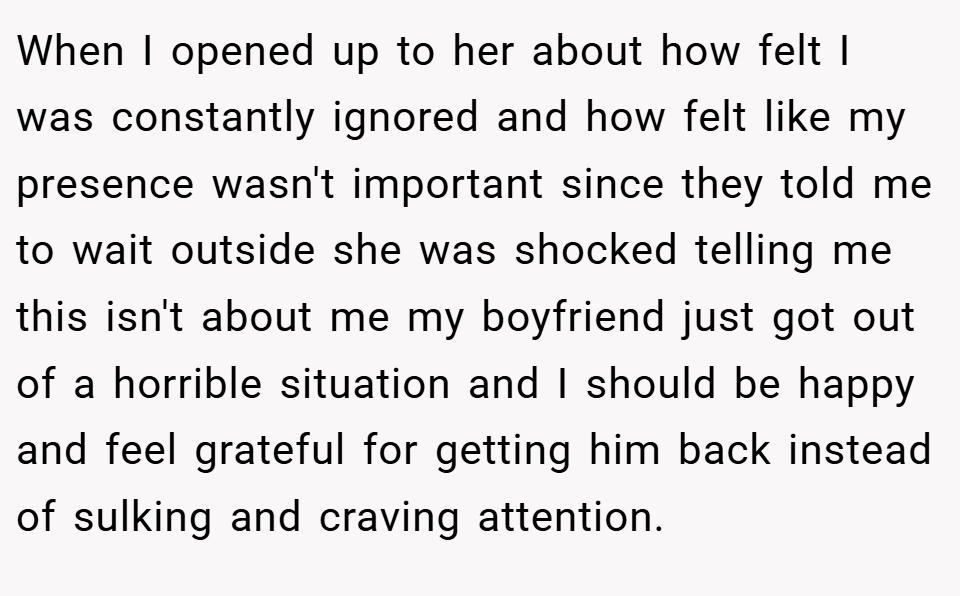 When I opened up to her about how felt I was constantly ignored and how felt like my presence wasn't important since they told me to wait outside she was shocked telling me this isn't about me my boyfriend just got out of a horrible situation and I should be happy and feel grateful for getting him back instead of sulking and craving attention.