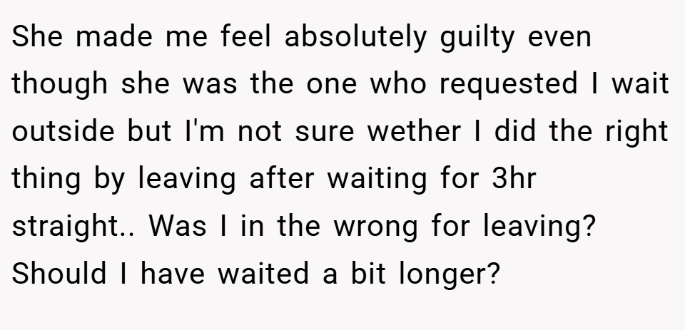 She made me feel absolutely guilty even though she was the one who requested I wait outside but I'm not sure wether I did the right thing by leaving after waiting for 3hr straight.. Was I in the wrong for leaving? Should I have waited a bit longer?