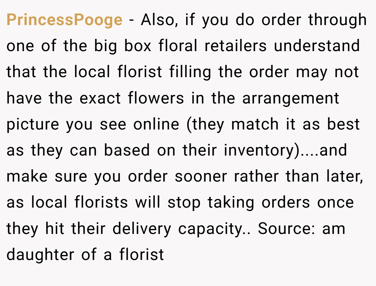PrincessPooge − Also, if you do order through one of the big box floral retailers understand that the local florist filling the order may not have the exact flowers in the arrangement picture you see online (they match it as best as they can based on their inventory)....and make sure you order sooner rather than later, as local florists will stop taking orders once they hit their delivery capacity.. Source: am daughter of a florist