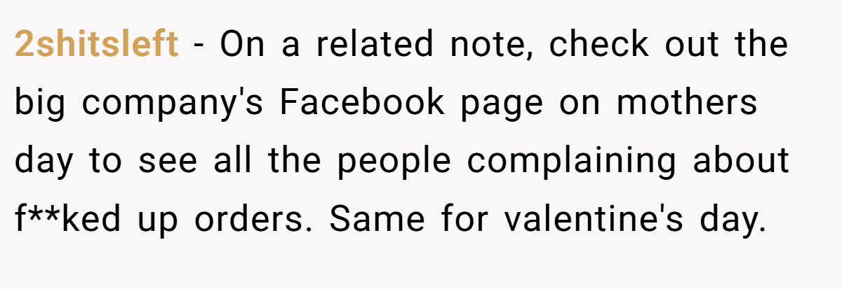 2shitsleft − On a related note, check out the big company's Facebook page on mothers day to see all the people complaining about f**ked up orders. Same for valentine's day.