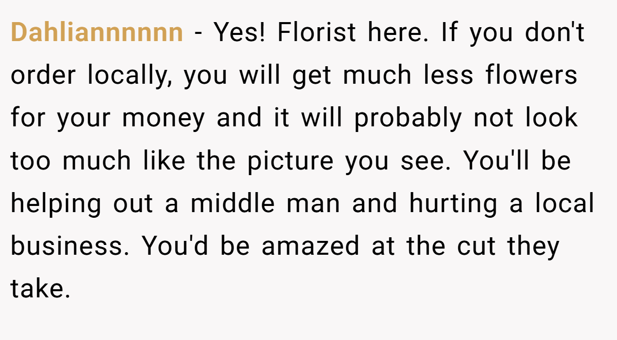 Dahliannnnnn − Yes! Florist here. If you don't order locally, you will get much less flowers for your money and it will probably not look too much like the picture you see. You'll be helping out a middle man and hurting a local business. You'd be amazed at the cut they take.