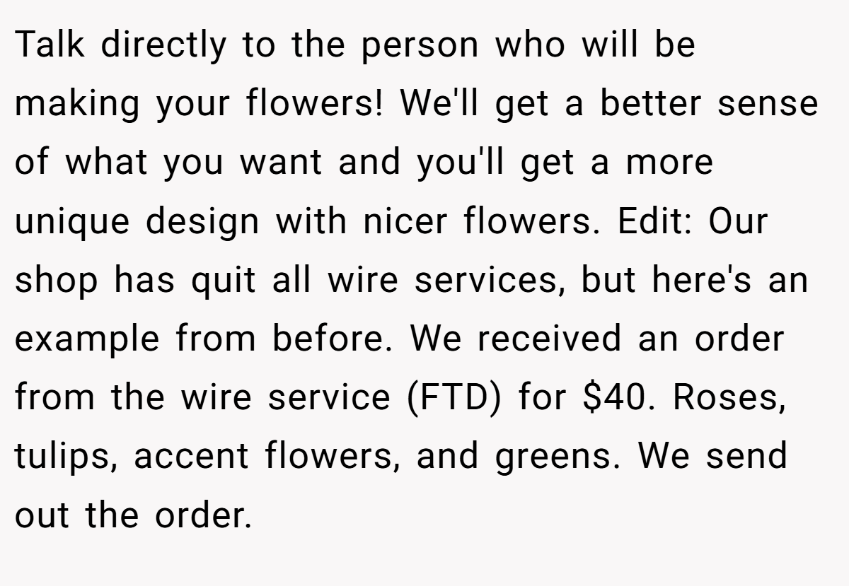 Talk directly to the person who will be making your flowers! We'll get a better sense of what you want and you'll get a more unique design with nicer flowers. Edit: Our shop has quit all wire services, but here's an example from before. We received an order from the wire service (FTD) for $40. Roses, tulips, accent flowers, and greens. We send out the order.