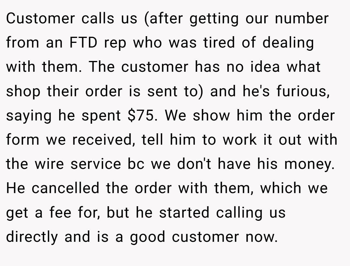 Customer calls us (after getting our number from an FTD rep who was tired of dealing with them. The customer has no idea what shop their order is sent to) and he's furious, saying he spent $75. We show him the order form we received, tell him to work it out with the wire service bc we don't have his money. He cancelled the order with them, which we get a fee for, but he started calling us directly and is a good customer now.