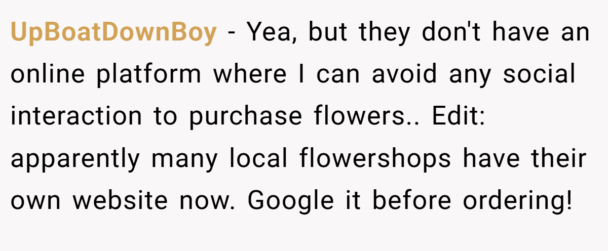 UpBoatDownBoy − Yea, but they don't have an online platform where I can avoid any social interaction to purchase flowers.. Edit: apparently many local flowershops have their own website now. Google it before ordering!