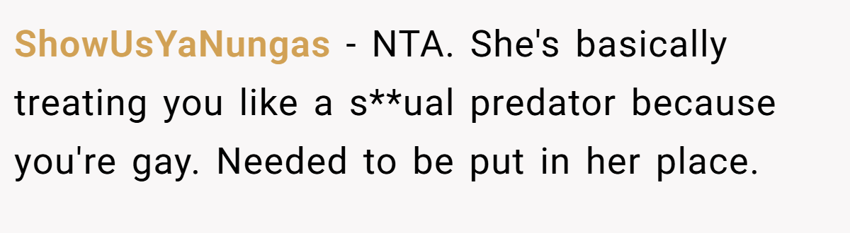 ShowUsYaNungas − NTA. She's basically treating you like a s**ual predator because you're gay. Needed to be put in her place.