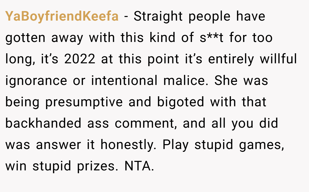 YaBoyfriendKeefa − Straight people have gotten away with this kind of s**t for too long, it’s 2022 at this point it’s entirely willful ignorance or intentional malice. She was being presumptive and bigoted with that backhanded ass comment, and all you did was answer it honestly. Play stupid games, win stupid prizes. NTA.