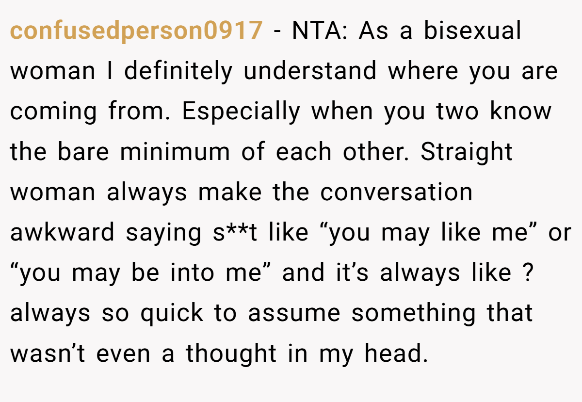 confusedperson0917 − NTA: As a bisexual woman I definitely understand where you are coming from. Especially when you two know the bare minimum of each other. Straight woman always make the conversation awkward saying s**t like “you may like me” or “you may be into me” and it’s always like ? always so quick to assume something that wasn’t even a thought in my head.