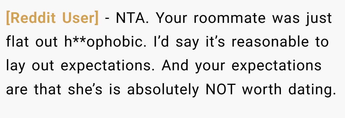 [Reddit User] − NTA. Your roommate was just flat out h**ophobic. I’d say it’s reasonable to lay out expectations. And your expectations are that she’s is absolutely NOT worth dating.