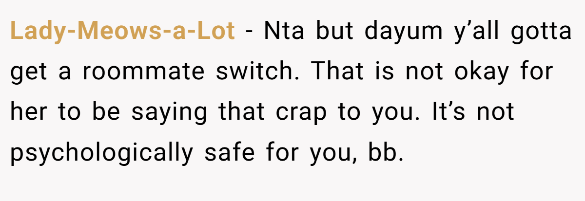 Lady-Meows-a-Lot − Nta but dayum y’all gotta get a roommate switch. That is not okay for her to be saying that crap to you. It’s not psychologically safe for you, bb.