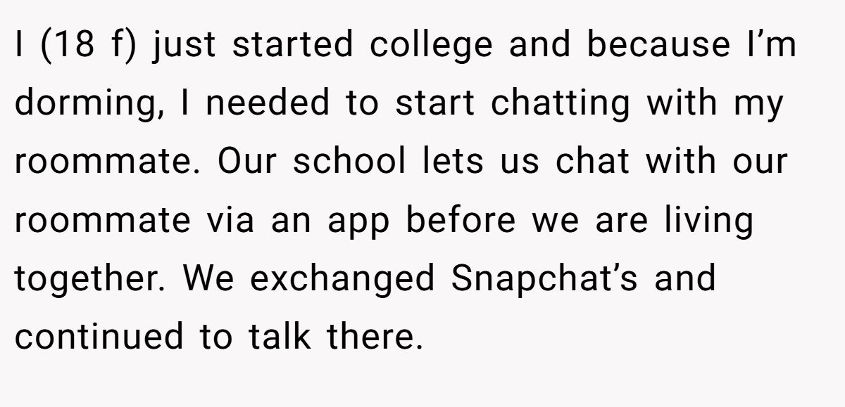I (18 f) just started college and because I’m dorming, I needed to start chatting with my roommate. Our school lets us chat with our roommate via an app before we are living together. We exchanged Snapchat’s and continued to talk there.