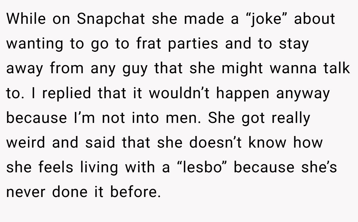 While on Snapchat she made a “joke” about wanting to go to frat parties and to stay away from any guy that she might wanna talk to. I replied that it wouldn’t happen anyway because I’m not into men. She got really weird and said that she doesn’t know how she feels living with a “lesbo” because she’s never done it before.