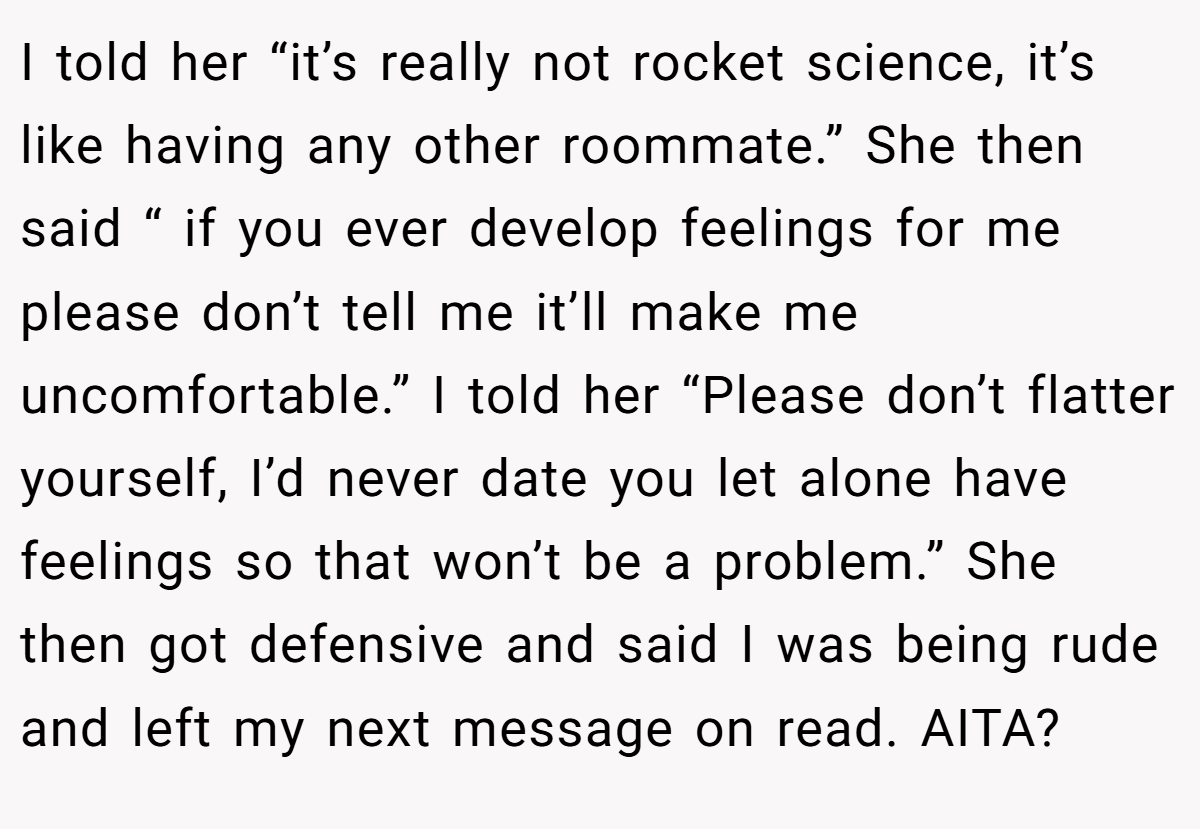I told her “it’s really not rocket science, it’s like having any other roommate.” She then said “ if you ever develop feelings for me please don’t tell me it’ll make me uncomfortable.” I told her “Please don’t flatter yourself, I’d never date you let alone have feelings so that won’t be a problem.” She then got defensive and said I was being rude and left my next message on read. AITA?