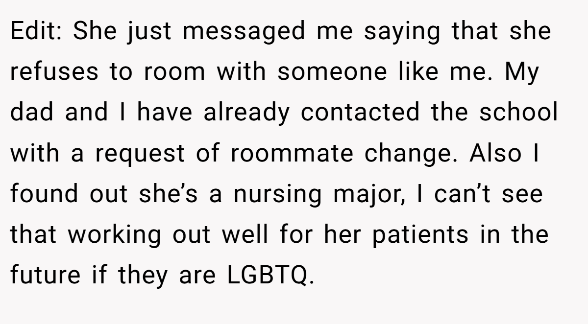 Edit: She just messaged me saying that she refuses to room with someone like me. My dad and I have already contacted the school with a request of roommate change. Also I found out she’s a nursing major, I can’t see that working out well for her patients in the future if they are LGBTQ.