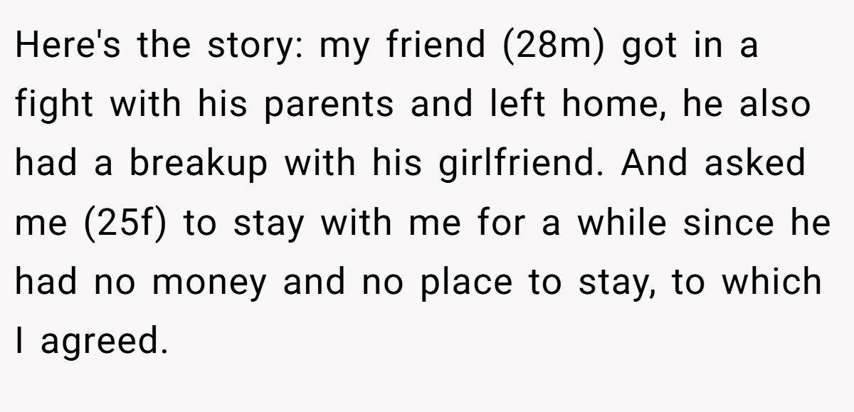 Here's the story: my friend (28m) got in a fight with his parents and left home, he also had a breakup with his girlfriend. And asked me (25f) to stay with me for a while since he had no money and no place to stay, to which I agreed.