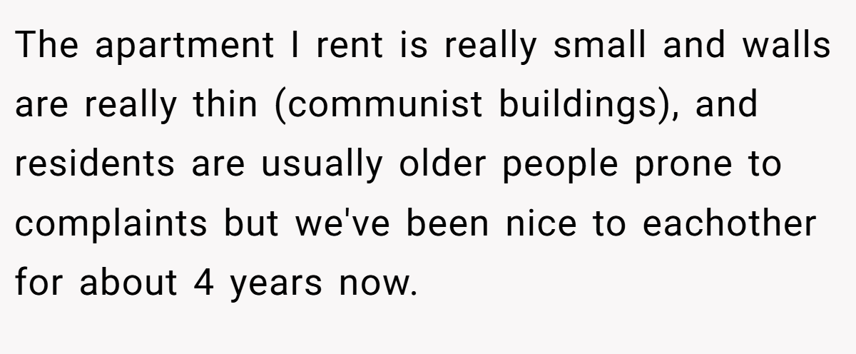 The apartment I rent is really small and walls are really thin (communist buildings), and residents are usually older people prone to complaints but we've been nice to eachother for about 4 years now.
