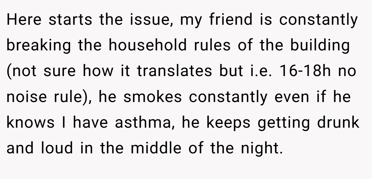 Here starts the issue, my friend is constantly breaking the household rules of the building (not sure how it translates but i.e. 16-18h no noise rule), he smokes constantly even if he knows I have asthma, he keeps getting drunk and loud in the middle of the night.