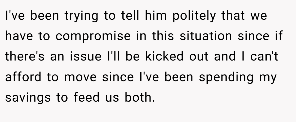 I've been trying to tell him politely that we have to compromise in this situation since if there's an issue I'll be kicked out and I can't afford to move since I've been spending my savings to feed us both.