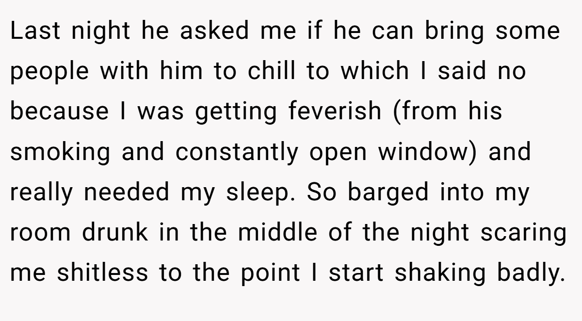 Last night he asked me if he can bring some people with him to chill to which I said no because I was getting feverish (from his smoking and constantly open window) and really needed my sleep. So barged into my room drunk in the middle of the night scaring me shitless to the point I start shaking badly.