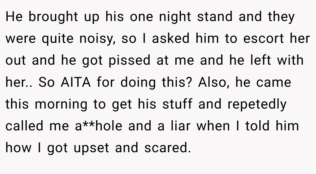 He brought up his one night stand and they were quite noisy, so I asked him to escort her out and he got pissed at me and he left with her.. So AITA for doing this? Also, he came this morning to get his stuff and repetedly called me a**hole and a liar when I told him how I got upset and scared.