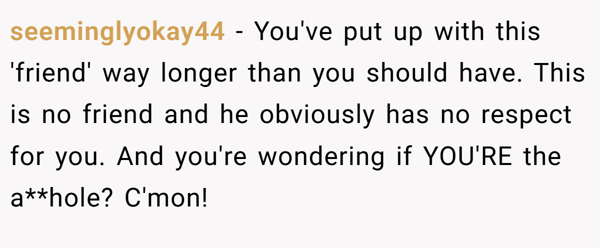 seeminglyokay44 - You've put up with this 'friend' way longer than you should have. This is no friend and he obviously has no respect for you. And you're wondering if YOU'RE the a**hole? C'mon!