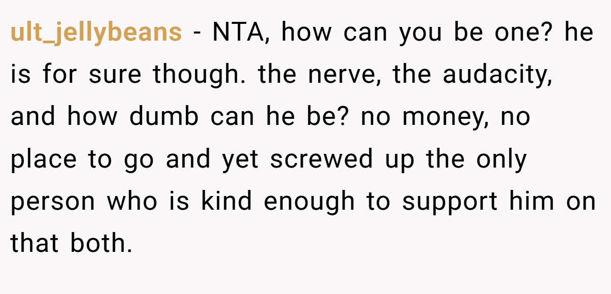 ult_jellybeans - NTA, how can you be one? he is for sure though. the nerve, the audacity, and how dumb can he be? no money, no place to go and yet screwed up the only person who is kind enough to support him on that both.