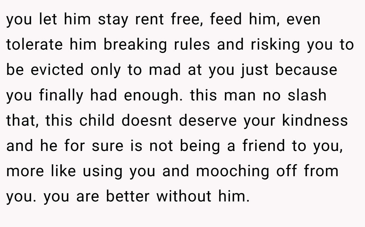 you let him stay rent free, feed him, even tolerate him breaking rules and risking you to be evicted only to mad at you just because you finally had enough. this man no slash that, this child doesnt deserve your kindness and he for sure is not being a friend to you, more like using you and mooching off from you. you are better without him.