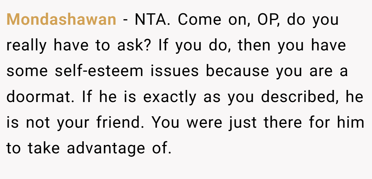 Mondashawan - NTA. Come on, OP, do you really have to ask? If you do, then you have some self-esteem issues because you are a doormat. If he is exactly as you described, he is not your friend. You were just there for him to take advantage of.