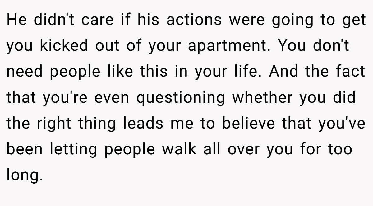 He didn't care if his actions were going to get you kicked out of your apartment. You don't need people like this in your life. And the fact that you're even questioning whether you did the right thing leads me to believe that you've been letting people walk all over you for too long.