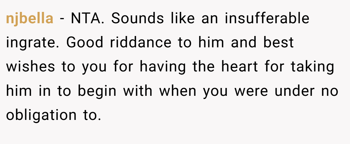njbella - NTA. Sounds like an insufferable ingrate. Good riddance to him and best wishes to you for having the heart for taking him in to begin with when you were under no obligation to.