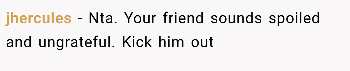 jhercules - Nta. Your friend sounds spoiled and ungrateful. Kick him out