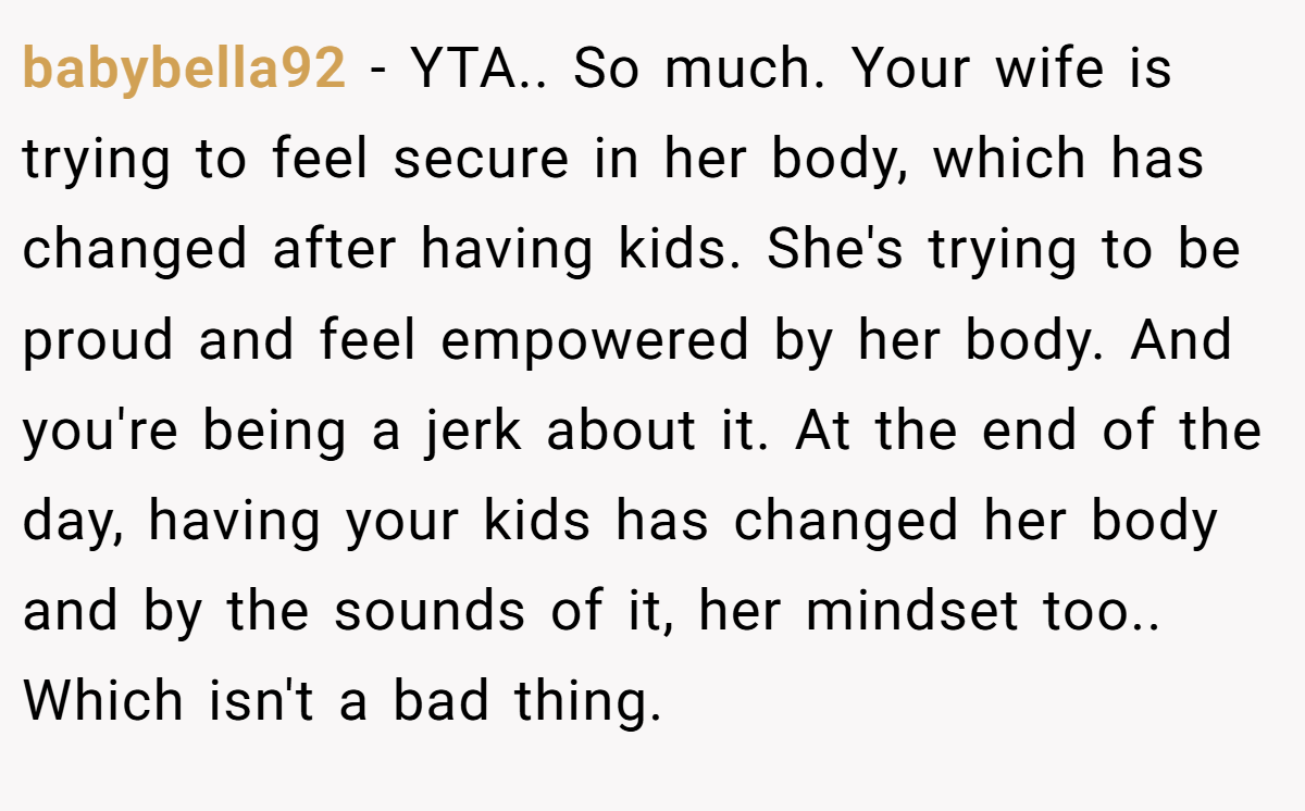 babybella92 − YTA.. So much. Your wife is trying to feel secure in her body, which has changed after having kids. She's trying to be proud and feel empowered by her body. And you're being a jerk about it. At the end of the day, having your kids has changed her body and by the sounds of it, her mindset too.. Which isn't a bad thing.