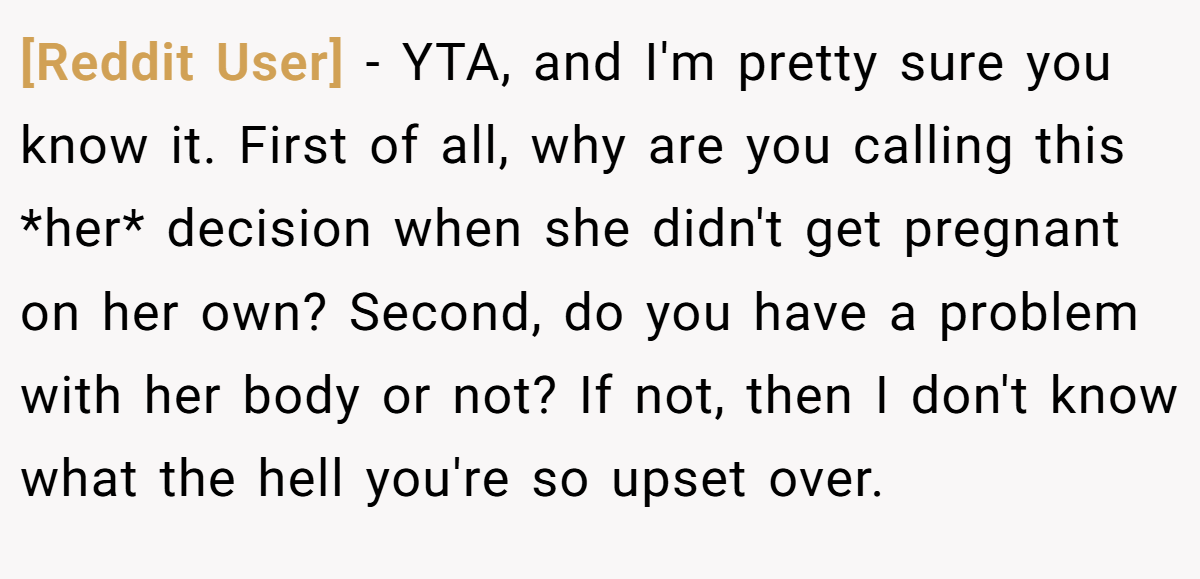 [Reddit User] − YTA, and I'm pretty sure you know it. First of all, why are you calling this *her* decision when she didn't get pregnant on her own? Second, do you have a problem with her body or not? If not, then I don't know what the hell you're so upset over.