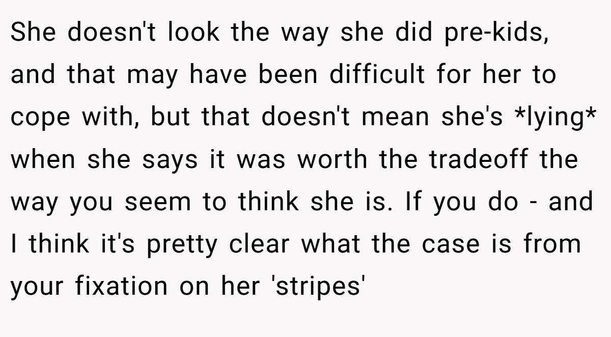 She doesn't look the way she did pre-kids, and that may have been difficult for her to cope with, but that doesn't mean she's *lying* when she says it was worth the tradeoff the way you seem to think she is. If you do - and I think it's pretty clear what the case is from your fixation on her 'stripes'