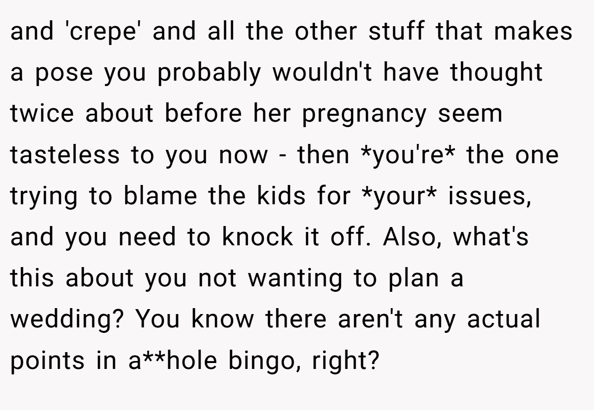and 'crepe' and all the other stuff that makes a pose you probably wouldn't have thought twice about before her pregnancy seem tasteless to you now - then *you're* the one trying to blame the kids for *your* issues, and you need to knock it off. Also, what's this about you not wanting to plan a wedding? You know there aren't any actual points in a**hole bingo, right?