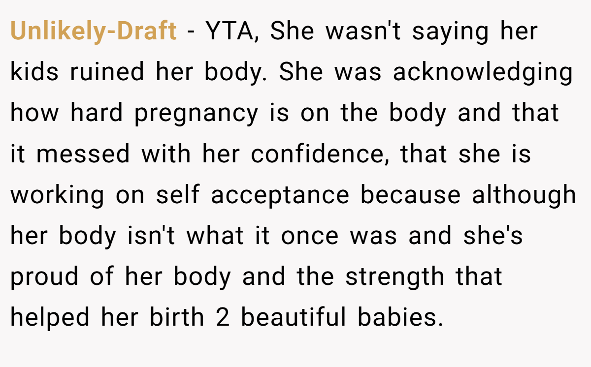Unlikely-Draft − YTA, She wasn't saying her kids ruined her body. She was acknowledging how hard pregnancy is on the body and that it messed with her confidence, that she is working on self acceptance because although her body isn't what it once was and she's proud of her body and the strength that helped her birth 2 beautiful babies.