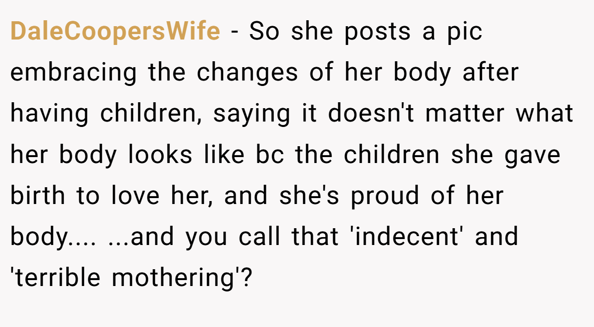 DaleCoopersWife − So she posts a pic embracing the changes of her body after having children, saying it doesn't matter what her body looks like bc the children she gave birth to love her, and she's proud of her body.... ...and you call that 'indecent' and 'terrible mothering'?