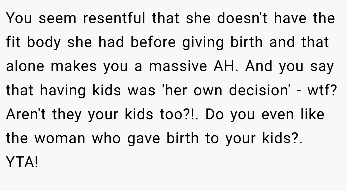 You seem resentful that she doesn't have the fit body she had before giving birth and that alone makes you a massive AH. And you say that having kids was 'her own decision' - wtf? Aren't they your kids too?!. Do you even like the woman who gave birth to your kids?. YTA!