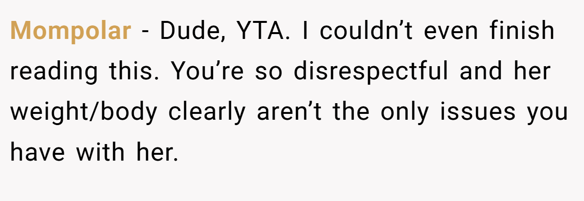 Mompolar − Dude, YTA. I couldn’t even finish reading this. You’re so disrespectful and her weight/body clearly aren’t the only issues you have with her.