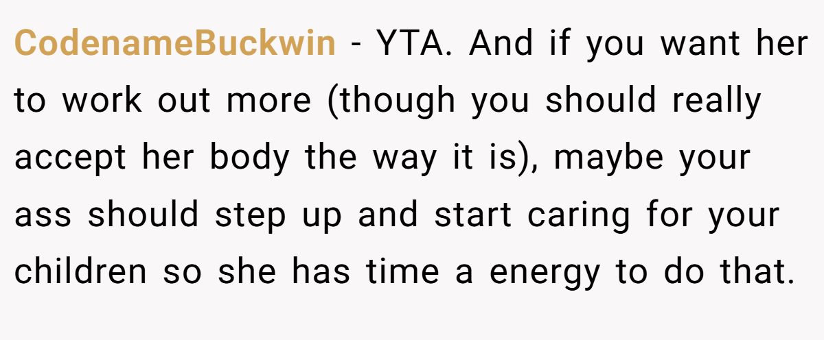 CodenameBuckwin − YTA. And if you want her to work out more (though you should really accept her body the way it is), maybe your ass should step up and start caring for your children so she has time a energy to do that.