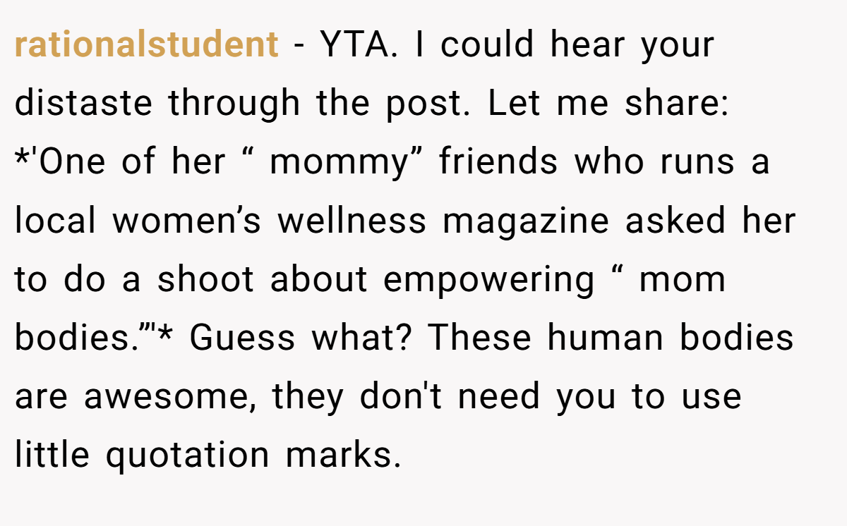 rationalstudent − YTA. I could hear your distaste through the post. Let me share: *'One of her “ mommy” friends who runs a local women’s wellness magazine asked her to do a shoot about empowering “ mom bodies.”'* Guess what? These human bodies are awesome, they don't need you to use little quotation marks.