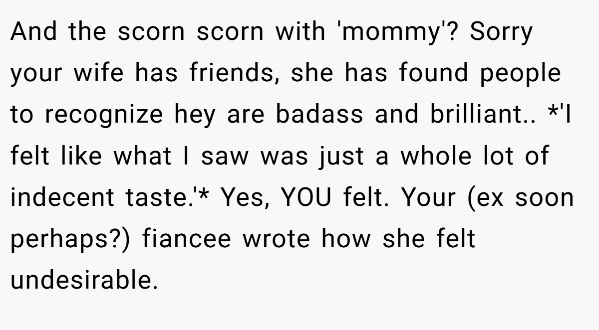 And the scorn scorn with 'mommy'? Sorry your wife has friends, she has found people to recognize hey are badass and brilliant.. *'I felt like what I saw was just a whole lot of indecent taste.'* Yes, YOU felt. Your (ex soon perhaps?) fiancee wrote how she felt undesirable.