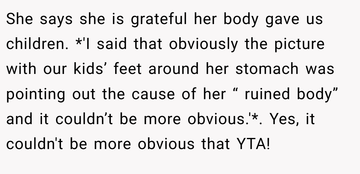 She says she is grateful her body gave us children. *'I said that obviously the picture with our kids’ feet around her stomach was pointing out the cause of her “ ruined body” and it couldn’t be more obvious.'*. Yes, it couldn't be more obvious that YTA!