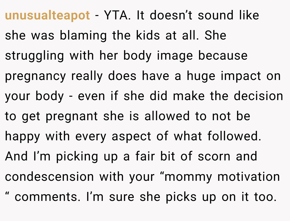 unusualteapot − YTA. It doesn’t sound like she was blaming the kids at all. She struggling with her body image because pregnancy really does have a huge impact on your body - even if she did make the decision to get pregnant she is allowed to not be happy with every aspect of what followed. And I’m picking up a fair bit of scorn and condescension with your “mommy motivation “ comments. I’m sure she picks up on it too.