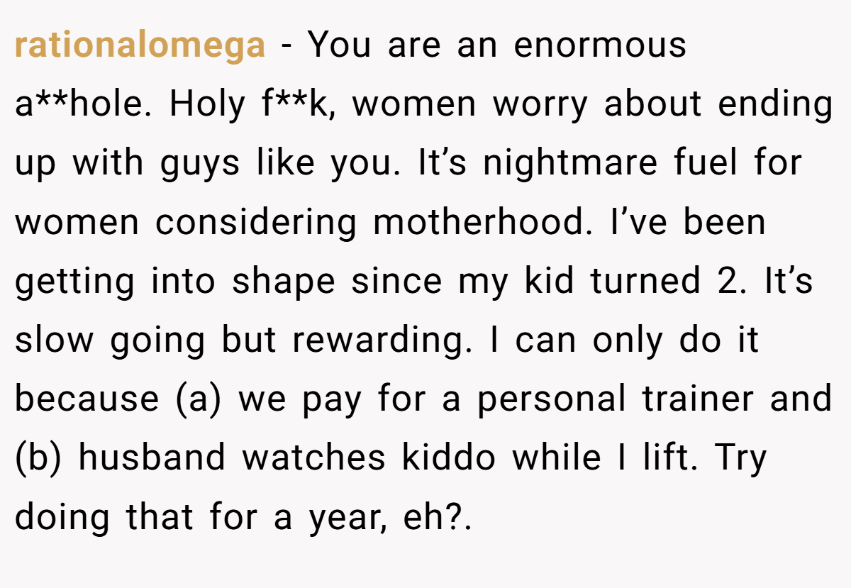 rationalomega − You are an enormous a**hole. Holy f**k, women worry about ending up with guys like you. It’s nightmare fuel for women considering motherhood. I’ve been getting into shape since my kid turned 2. It’s slow going but rewarding. I can only do it because (a) we pay for a personal trainer and (b) husband watches kiddo while I lift. Try doing that for a year, eh?.