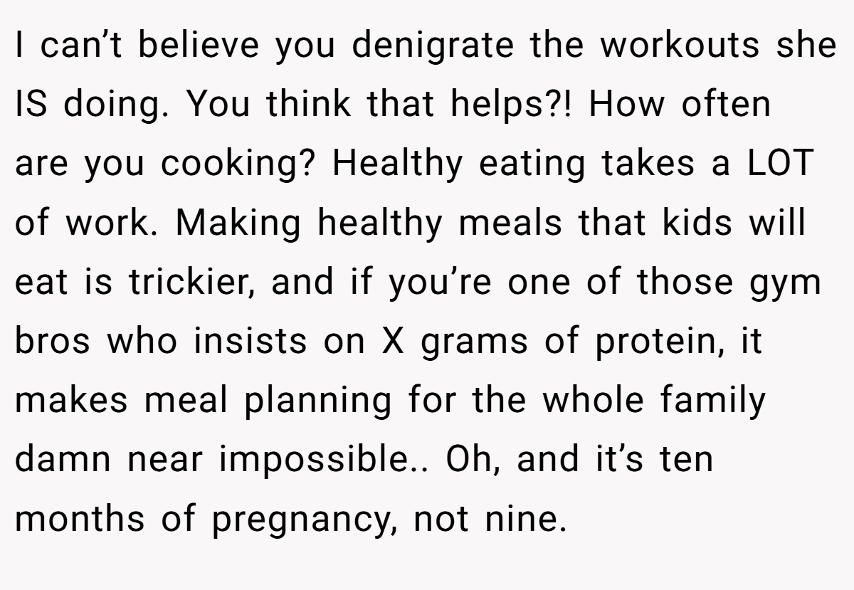 I can’t believe you denigrate the workouts she IS doing. You think that helps?! How often are you cooking? Healthy eating takes a LOT of work. Making healthy meals that kids will eat is trickier, and if you’re one of those gym bros who insists on X grams of protein, it makes meal planning for the whole family damn near impossible.. Oh, and it’s ten months of pregnancy, not nine.