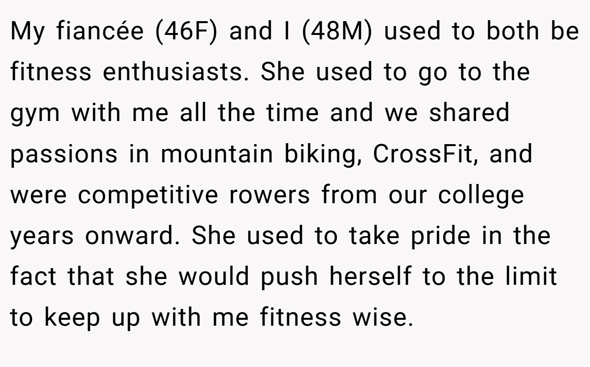My fiancée (46F) and I (48M) used to both be fitness enthusiasts. She used to go to the gym with me all the time and we shared passions in mountain biking, CrossFit, and were competitive rowers from our college years onward. She used to take pride in the fact that she would push herself to the limit to keep up with me fitness wise.
