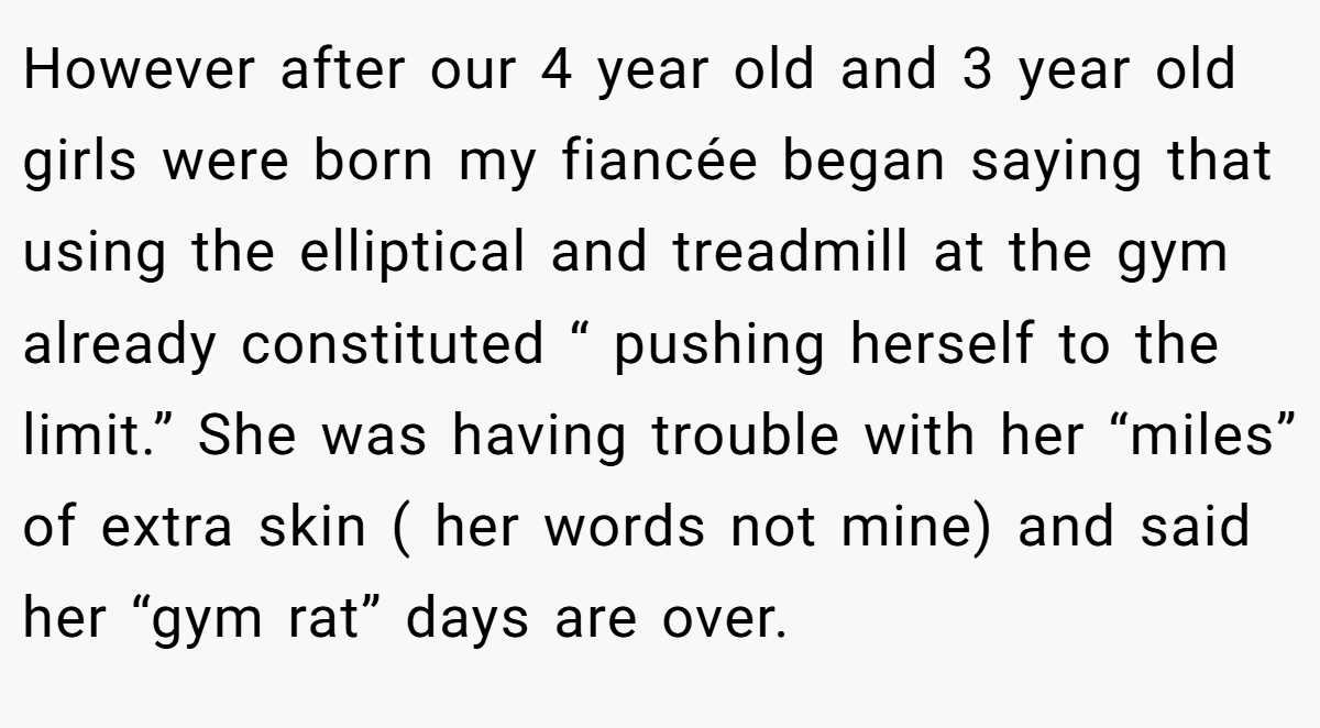 However after our 4 year old and 3 year old girls were born my fiancée began saying that using the elliptical and treadmill at the gym already constituted “ pushing herself to the limit.” She was having trouble with her “miles” of extra skin ( her words not mine) and said her “gym rat” days are over.