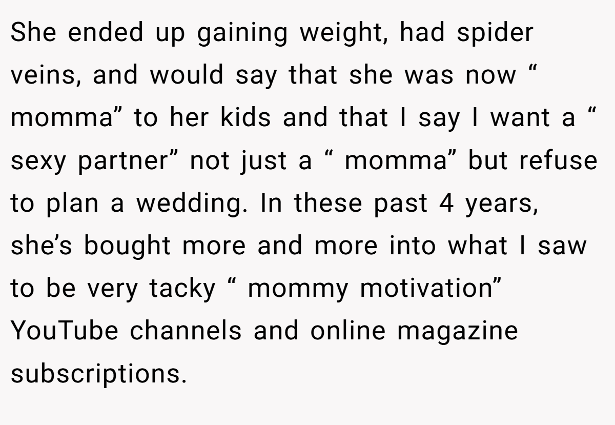 She ended up gaining weight, had spider veins, and would say that she was now “ momma” to her kids and that I say I want a “ sexy partner” not just a “ momma” but refuse to plan a wedding. In these past 4 years, she’s bought more and more into what I saw to be very tacky “ mommy motivation” YouTube channels and online magazine subscriptions.