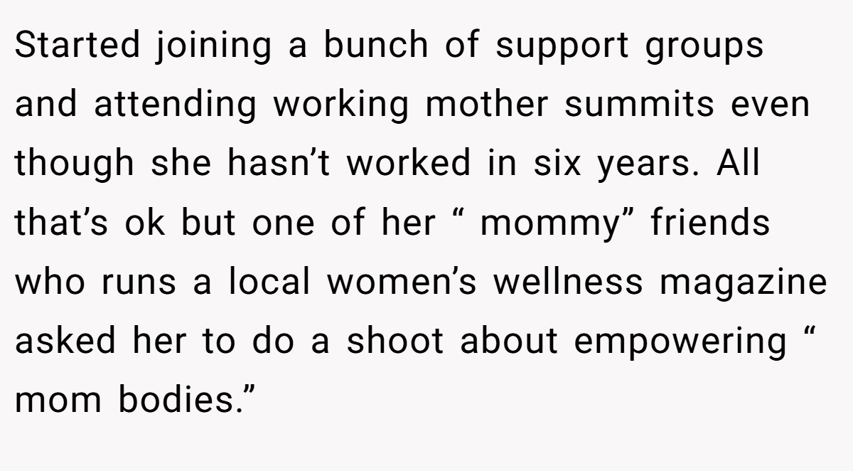 Started joining a bunch of support groups and attending working mother summits even though she hasn’t worked in six years. All that’s ok but one of her “ mommy” friends who runs a local women’s wellness magazine asked her to do a shoot about empowering “ mom bodies.”